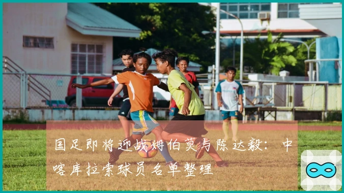 国足即将迎战姆伯莫与陈达毅：中喀库拉索球员名单整理