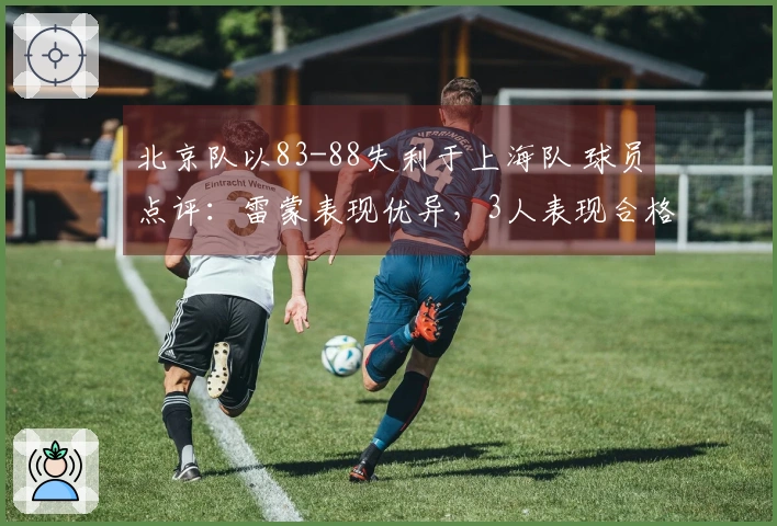 北京队以83-88失利于上海队 球员点评：雷蒙表现优异，3人表现合格，6人状态低迷