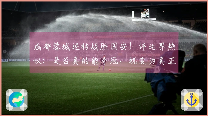 成都蓉城逆转战胜国安！评论界热议：是否真的能夺冠，蜕变为真正的强队