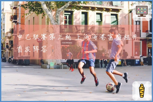 中乙联赛第三轮 上海海港富盛经开首发阵容