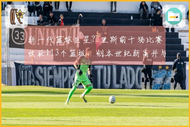 新一代篮球巨星？里斯前十场比赛收获113个篮板，创本世纪新高并与鲨鱼石佛平起平坐