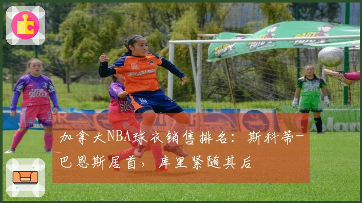 加拿大NBA球衣销售排名：斯科蒂-巴恩斯居首，库里紧随其后