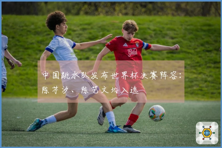 中国跳水队发布世界杯决赛阵容：陈芋汐、陈艺文均入选