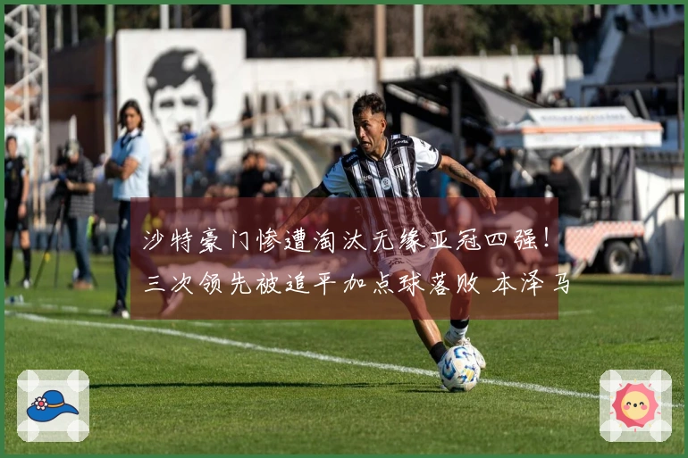 沙特豪门惨遭淘汰无缘亚冠四强！三次领先被追平加点球落败 本泽马错失良机