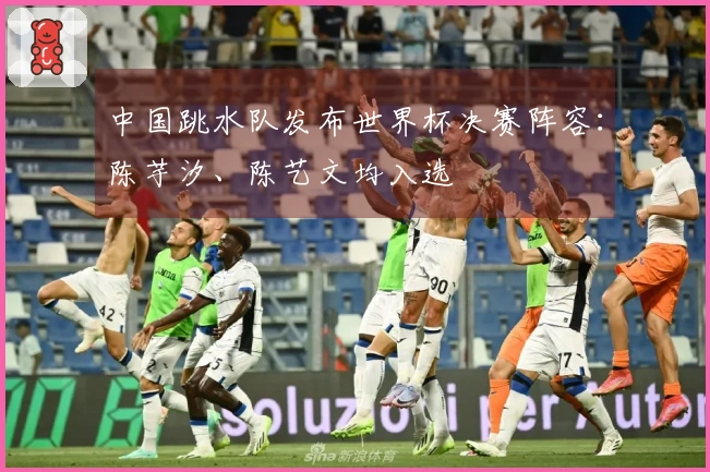 中国跳水队发布世界杯决赛阵容：陈芋汐、陈艺文均入选