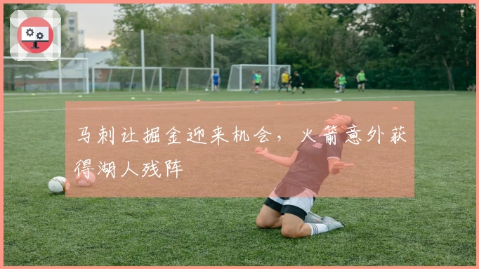 马刺让掘金迎来机会,火箭意外获得湖人残阵