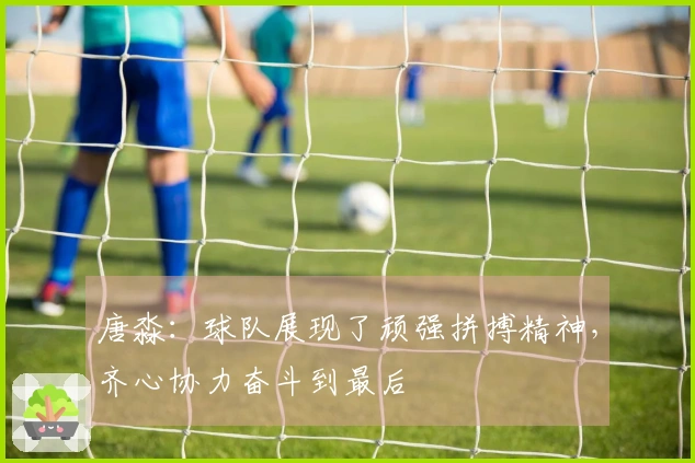 唐淼：球队展现了顽强拼搏精神，齐心协力奋斗到最后