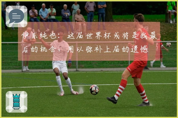 伊东纯也：这届世界杯或将是我最后的机会，用以弥补上届的遗憾