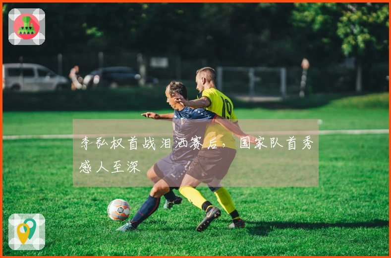 李弘权首战泪洒赛后，国家队首秀感人至深