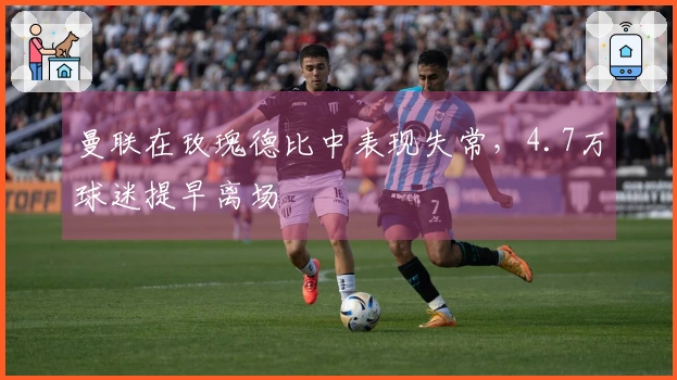 曼联在玫瑰德比中表现失常，4.7万球迷提早离场