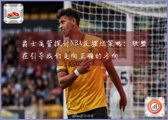 爵士高管探讨NBA反摆烂策略：联盟在引导我们走向正确的方向